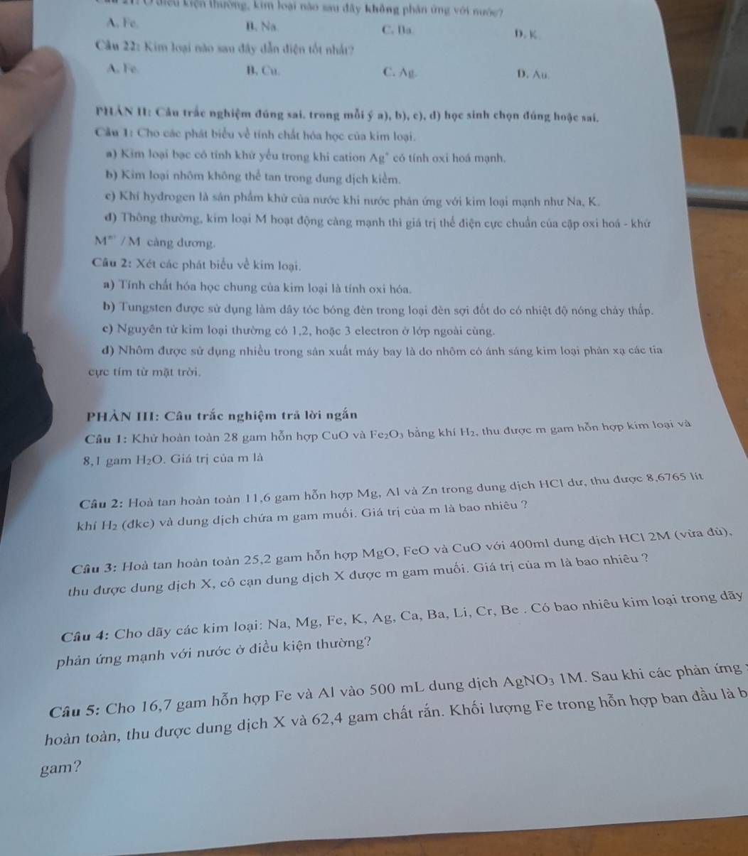 Quiều Liện thường, kim loại nào sau đây không phân ứng với nước?
A. Fe. B. Na. C. Ba D. K
Câu 22: Kim loại não sau đây dẫn điện tốt nhất?
A. Fe. B, Cu. C. Ag- D. Au.
PHẢN H: Câu trắc nghiệm đúng sai. trong mỗi ý a), b), c), d) học sinh chọn đúng hoặc sai.
Cầu 1: Cho các phát biểu về tính chất hóa học của kim loại.
a) Kim loại bạc có tính khử yếu trong khi cation Ag" có tính oxi hoá mạnh.
b) Kim loại nhôm không thể tan trong dung dịch kiểm.
e) Khí hydrogen là sản phẩm khử của nước khi nước phản ứng với kim loại mạnh như Na, K.
đ) Thông thường, kim loại M hoạt động càng mạnh thì giá trị thể điện cực chuẩn của cập oxi hoá - khứ
4° * / M càng dương.
Câu 2: Xét các phát biểu về kim loại.
a) Tính chất hóa học chung của kim loại là tính oxi hóa.
b) Tungsten được sử dụng làm dây tóc bóng đèn trong loại đèn sợi đốt do có nhiệt độ nóng chảy thấp.
c) Nguyên tử kim loại thường có 1,2, hoặc 3 electron ở lớp ngoài cùng.
d) Nhôm được sử dụng nhiều trong sản xuất máy bay là do nhôm có ánh sáng kim loại phản xạ các tia
cực tím từ mặt trời.
PHẢN III: Câu trắc nghiệm trả lời ngắn
Cầu 1: Khử hoàn toàn 28 gam hỗn hợp CuO và 1 Fe_2O_3 bằng khí H_2 ,thu được m gam hỗn hợp kim loại và
8,1 gam H_2O. Giá trị của m là
Câu 2: Hoà tan hoàn toàn 11,6 gam hỗn hợp Mg, Al và Zn trong dung dịch HCl dư, thu được 8,6765 lít
khí H_2 (đkc) và dung dịch chứa m gam muối. Giá trị của m là bao nhiêu ?
Cầu 3: Hoà tan hoàn toàn 25,2 gam hỗn hợp MgO , FeO và CuO với 400ml dung dịch HCl 2M (vừa đủ),
thu được dung dịch X, cô cạn dung dịch X được m gam muối. Giá trị của m là bao nhiêu ?
Cầu 4: Cho dãy các kim loại: Na, Mg, Fe, K, Ag, Ca, Ba, Li, Cr, Be . Có bao nhiêu kim loại trong dãy
phản ứng mạnh với nước ở điều kiện thường?
Câu 5: Cho 16,7 gam hỗn hợp Fe và Al vào 500 mL dung dịch AgNO₃ 1M. Sau khi các phản ứng
hoàn toàn, thu được dung dịch X và 62,4 gam chất rắn. Khối lượng Fe trong hỗn hợp ban đầu là b
gam?
