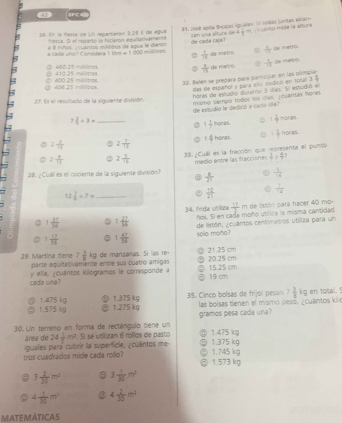 SPCE
31. José apila 9 cajas iguales. Si todas juntas alcan-
zan una altura de 4 1/5 m a cuánto mide la altura
26. En la fiesta de Lili repartieron 3,25 £ de agua
fresca. Si el reparto lo hicieron equitativamente
a 8 niños, ¿cuántos mililitros de agua le dieron de cada caja?
a cada uno? Considera 1 litro =1000 mililitros.
 7/15  de metro.  6/15  de metro.
460.25 mililitros. de metro.  4/15  de metro.
410.25 mililitros.
 9/15 
32. Belén se prepara para participar en las olimpia-
400.25 mililitros. 3 6/7 
406.25 mililitros.
das de español y para ello dedicó en total
horas de estudio durante 3 días. Si estudió el
27. Es el resultado de la siguiente división.
mismo tiempo todos los días, ¿cuántas horas
de estudio le dedicó a cada día?
7 3/5 / 3= _
1 1/7 horas.
1 2/7  horas.
1 5/7  horas.
a 2 3/15 
2 7/15 
1 4/7 horas.
33. ¿Cuál es la fracción que representa el punto
a 2 8/15 
a 2 5/15 
medio entre las fracciones  3/7  V  4/7  7
28. ¿Cuál es el cociente de la siguiente división?
a  8/21 
 5/14 
 7/14 
12 7/8 / 7= _
 10/21 
34. Frida utiliza  17/2 m de listón para hacer 40 mo-
a 1 37/56 
6 1 27/56  ños. Si en cada moño utiliza la misma cantidad
C de listón, ¿cuántos centímetros utiliza para un
a 1 17/56  solo moño?
a 1 47/56 
29. Martina tiene 7 3/8 kg de manzanas. Si las re- @ 21.25 cm
parte equitativamente entre sus cuatro amigas ⑥ 20.25 cm
y ella, ¿cuántos kilogramos le corresponde a © 15.25 cm
cada una? @ 19 cm
◎ 1.475 kg ⑤ 1.375 kg 35. Cinco bolsas de frijol pesan 7 3/8 kg en total. S
◎ 1.575 kg @ 1.275 kg las bolsas tienen el mismo peso, ¿cuántos kilo
gramos pesa cada una?
30. Un terreno en forma de rectángulo tiene un
área de 24 1/5 m^2 Si se utilizan 6 rollos de pasto ◎ 1.475 kg
iguales para cubrir la superficie, ¿cuántos me- ⑥ 1.375 kg
tros cuadrados mide cada rollo? ◎ 1.745 kg
@ 1.573 kg
3 2/30 m^2
3 1/30 m^2
4 1/30 m^2
4 2/30 m^2
MATEMÁTICAS