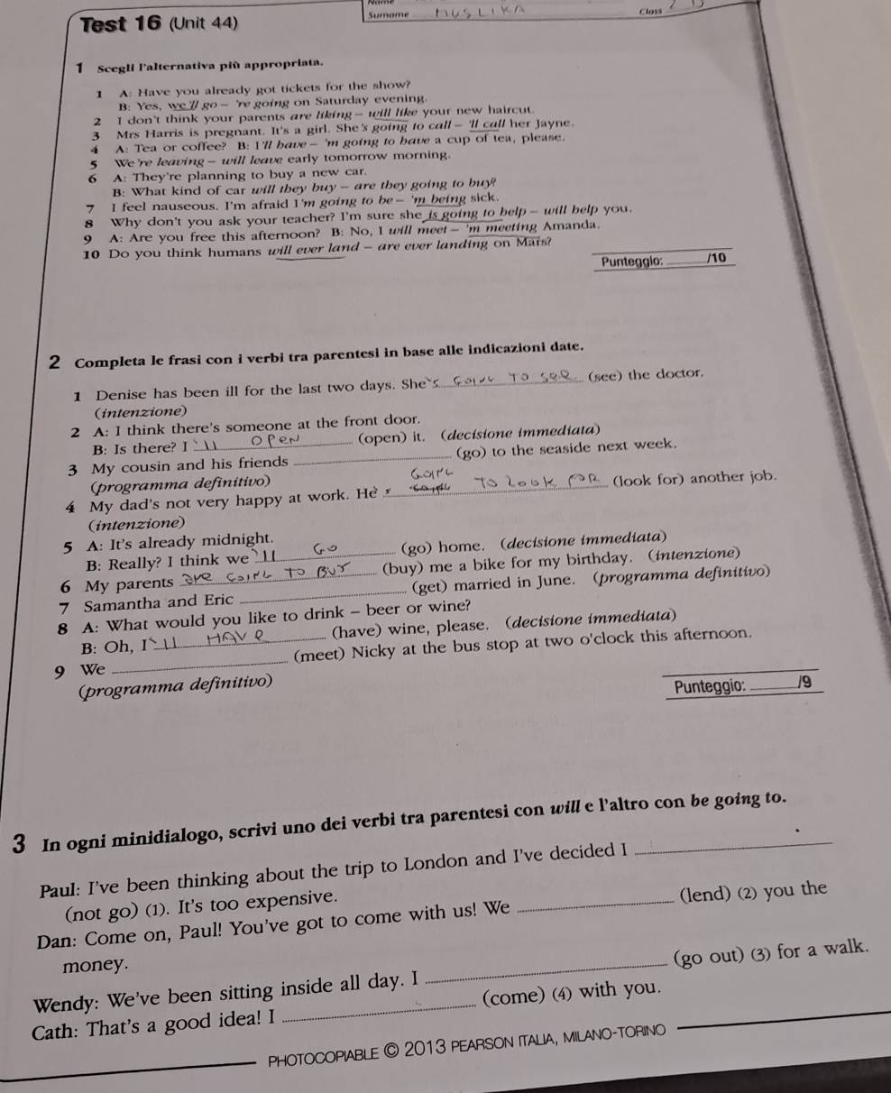 Test 16 (Unit 44) Sumome
1 Scegli l'alternativa più appropriata.
1 A: Have you already got tickets for the show?
B: Yes, we // go- 're going on Saturday evening.
2 I don't think your parents are liking- will like your new haircut.
3 Mrs Harris is pregnant. It's a girl. She's going to call -'ll call her Jayne.
4 A: Tea or coffee? B: I'll have— 'm going to have a cup of tea, please.
5 We're leaving - will leave early tomorrow morning.
6 A: They're planning to buy a new car.
B: What kind of car will they buy - are they going to buy?
7 I feel nauseous. I'm afraid I'm going to be- 'm being sick.
8 Why don't you ask your teacher? I'm sure she is going to help- will belp you.
9 A: Are you free this afternoon? B: No, I will meet— 'm meeting Amanda.
10 Do you think humans will ever land - are ever landing on Mars?
Punteggio: _/10
2 Completa le frasi con i verbi tra parentesi in base alle indicazioni date.
1 Denise has been ill for the last two days. She _(see) the doctor.
(intenzione)
2 A: I think there's someone at the front door.
B: Is there? I  (open) it. (decisione immediata)
3 My cousin and his friends _(go) to the seaside next week.
(programma definitivo)
4 My dad's not very happy at work. He_ (look for) another job.
(intenzione)
5 A: It's already midnight.
B: Really? I think we (go) home. (decisione immediata)
6 My parents __(buy) me a bike for my birthday. (intenzione)
7 Samantha and Eric _(get) married in June. (programma definitivo)
8 A: What would you like to drink - beer or wine?
B: Oh, I (have) wine, please. (decisione immediata)
9 We __(meet) Nicky at the bus stop at two o'clock this afternoon.
(programma definitivo)
Punteggio: _/9
3 In ogni minidialogo, scrivi uno dei verbi tra parentesi con will e l’altro con be going to.
Paul: I've been thinking about the trip to London and I've decided I
(not go) (1). It's too expensive.
Dan: Come on, Paul! You've got to come with us! We _(lend) (2) you the
money.
Wendy: We've been sitting inside all day. I _(go out) 3) for a walk._
Cath: That's a good idea! I _(come) (4) with you._
_
_phOTOCOPIABLE © 2013 PEARSON ITALIA, MILANO-TORINO