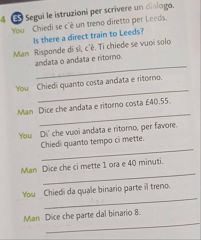 Segui le istruzioni per scrivere un dialogo. 
You Chiedi se c'è un treno diretto per Leeds. 
Is there a direct train to Leeds? 
Man Risponde di sì, c’è. Ti chiede se vuoi solo 
_ 
andata o andata e ritorno. 
_ 
You Chiedi quanto costa andata e ritorno. 
_ 
Man Dice che andata e ritorno costa £40.55. 
You Di' che vuoi andata e ritorno, per favore. 
_ 
Chiedi quanto tempo ci mette. 
_ 
Man Dice che ci mette 1 ora e 40 minuti. 
_ 
You Chiedi da quale binario parte il treno. 
_ 
Man Dice che parte dal binario 8.