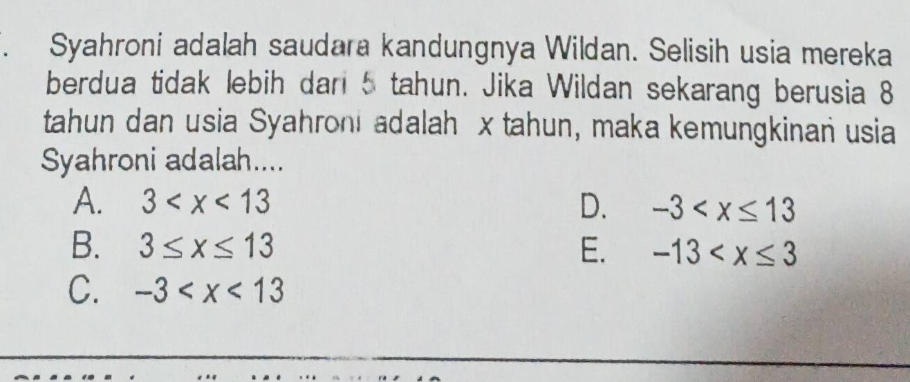 Syahroni adalah saudara kandungnya Wildan. Selisih usia mereka
berdua tidak lebih dari 5 tahun. Jika Wildan sekarang berusia 8
tahun dan usia Syahroni adalah x tahun, maka kemungkinan usia
Syahroni adalah....
A. 3 D. -3
B. 3≤ x≤ 13 E. -13
C. -3