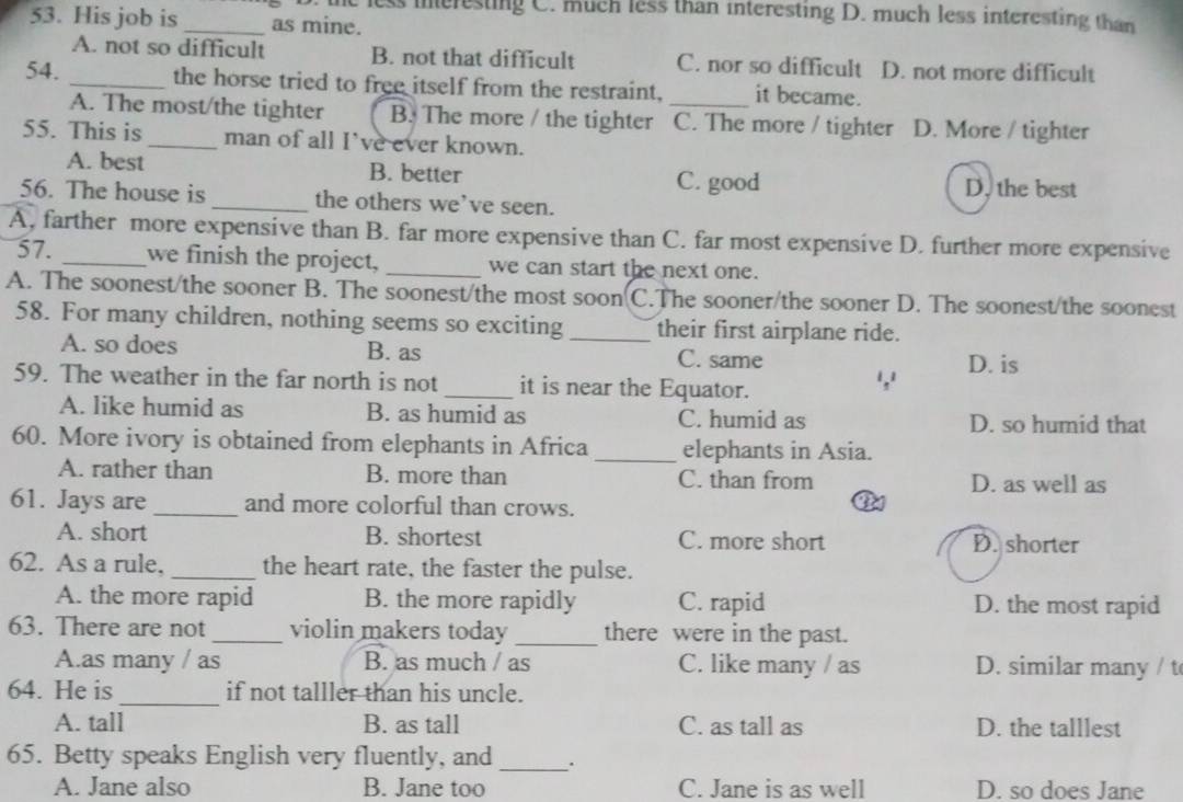 the less ineresting C. much less than interesting D. much less interesting than
53. His job is _as mine.
A. not so difficult B. not that difficult C. nor so difficult D. not more difficult
54. _the horse tried to free itself from the restraint, _it became.
A. The most/the tighter B. The more / the tighter C. The more / tighter D. More / tighter
55. This is _man of all I've ever known.
A. best B. better D. the best
C. good
56. The house is_ the others we’ve seen.
A, farther more expensive than B. far more expensive than C. far most expensive D. further more expensive
57. _we finish the project, _we can start the next one.
A. The soonest/the sooner B. The soonest/the most soon C.The sooner/the sooner D. The soonest/the soonest
58. For many children, nothing seems so exciting _their first airplane ride.
A. so does B. as C. same
59. The weather in the far north is not_ it is near the Equator.
',' D. is
A. like humid as B. as humid as C. humid as D. so humid that
60. More ivory is obtained from elephants in Africa _elephants in Asia.
A. rather than B. more than C. than from D. as well as
61. Jays are_ and more colorful than crows.
A. short B. shortest C. more short D. shorter
62. As a rule, _the heart rate, the faster the pulse.
A. the more rapid B. the more rapidly C. rapid D. the most rapid
63. There are not_ violin makers today _there were in the past.
A.as many / as B. as much / as C. like many / as D. similar many / t
64. He is _if not talller than his uncle.
A. tall B. as tall C. as tall as D. the talllest
65. Betty speaks English very fluently, and _.
A. Jane also B. Jane too C. Jane is as well D. so does Jane