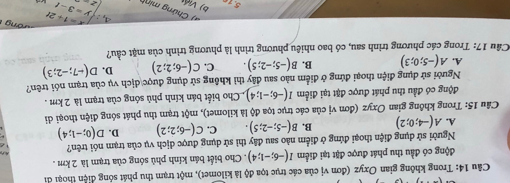 Trong không gian Oxyz (đơn vị của các trục tọa độ là kilomet), một trạm thu phát sóng điện thoại di
động có đầu thu phát được đặt tại điểm I(-6;-1;4). Cho biết bán kính phủ sóng của trạm là 2 km.
kh
Người sử dụng điện thoại đứng ở điểm nào sau đây thì sử dụng được dịch vụ của trạm nói trên?
A. A(-4;0;2)
B. B(-5;-2;5). C. C(-6;2;2) D. D(0;-1;4)
Câu 15: Trong không gian Oxyz (đơn vị của các trục tọa độ là kilomet), một trạm thu phát sóng điện thoại di
động có đầu thu phát được đặt tại điểm I(-6;-1;4) , Cho biết bán kính phủ sóng của trạm là 2km.
Người sử dụng điện thoại đứng ở điểm nào sau đây thì không sử dụng được dịch vụ của trạm nói trên?
A. A(-5;0;3) B(-5;-2;5). C. C(-6;2;2) D. D(-7;-2;3)
B.
Câu 17: Trong các phương trình sau, có bao nhiêu phương trình là phương trình của mặt cầu?
đ ong 
Chứng minh
5.16 b) Viết
△ _1:∈t _2t=1=1+2t