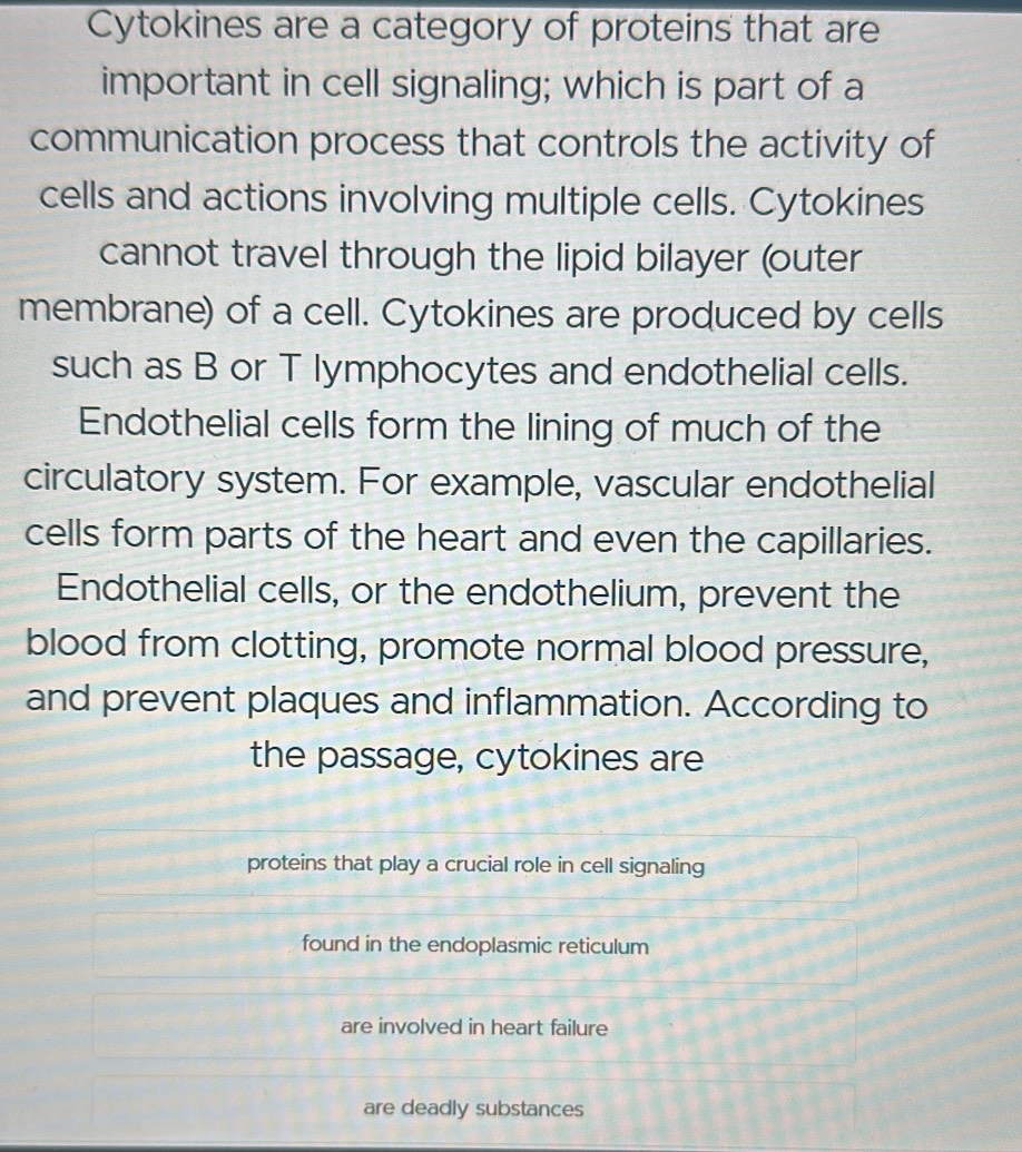 Cytokines are a category of proteins that are 
important in cell signaling; which is part of a 
communication process that controls the activity of 
cells and actions involving multiple cells. Cytokines 
cannot travel through the lipid bilayer (outer 
membrane) of a cell. Cytokines are produced by cells 
such as B or T lymphocytes and endothelial cells. 
Endothelial cells form the lining of much of the 
circulatory system. For example, vascular endothelial 
cells form parts of the heart and even the capillaries. 
Endothelial cells, or the endothelium, prevent the 
blood from clotting, promote normal blood pressure, 
and prevent plaques and inflammation. According to 
the passage, cytokines are 
proteins that play a crucial role in cell signaling 
found in the endoplasmic reticulum 
are involved in heart failure 
are deadly substances