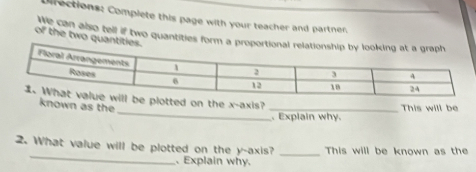 prections: Complete this page with your teacher and partner, 
We can also tell if two quantities form a pr 
of the two quantiti 
_ 
ted on the x-axis? 
known as the _This will be 
、 Explain why. 
_ 
2. What value will be plotted on the y-axis? _This will be known as the 
、Explain why.