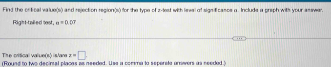 Find the critical value(s) and rejection region(s) for the type of z -test with level of significance α. Include a graph with your answer. 
Right-tailed test, alpha =0.07
The critical value(s) is/are z=□. 
(Round to two decimal places as needed. Use a comma to separate answers as needed.)