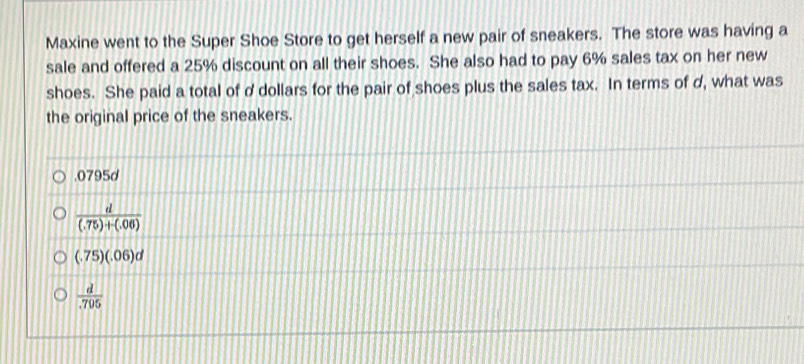 Maxine went to the Super Shoe Store to get herself a new pair of sneakers. The store was having a
sale and offered a 25% discount on all their shoes. She also had to pay 6% sales tax on her new
shoes. She paid a total of d dollars for the pair of shoes plus the sales tax. In terms of d, what was
the original price of the sneakers.. 0795d
 d/(.75)+(.06) 
(.75)(.06)d
 d/.795 