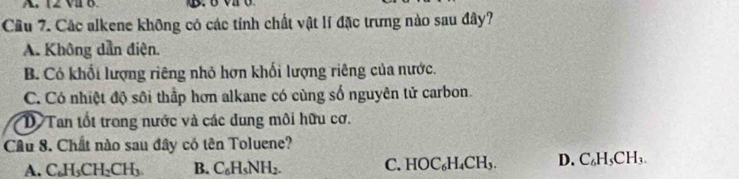 A 12 vu 0.
Câu 7. Các alkene không có các tính chất vật lí đặc trưng nào sau đây?
A. Không dẫn điện.
B. Có khối lượng riêng nhỏ hơn khối lượng riêng của nước.
C. Có nhiệt độ sôi thắp hơn alkane có cùng số nguyên tử carbon.
D Tan tốt trong nước và các dung môi hữu cơ.
Cầu 8. Chất nào sau đây có tên Toluene?
A. C_6H_5CH_2CH_3 B. C_6H_5NH_2.
C. HOC_6H_4CH_3. D. C_6H_5CH_3.