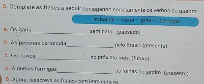 Complete as frases a seguir conjugando corretamente os verbos do quadro. 
trabalhar - casar - gritar - carregar 
a. Os garis_ sem parar. (passado) 
b. As pessoas da torcida_ pelo Brasil. (presente) 
c. Os noivos_ no próximo mês. (futuro) . 
d. Algumas formigas_ as folhas do jardim. (presente) 
6. Agora, reescreva as frases com letra cursiva.