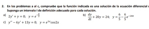 En los problemas a al c, compruebe que la función indicada es una solución de la ecuación diferencial e
Suponga un intervalo I de definición adecuado para cada solución.
a) 2y'+y=0; y=e^(-frac x)2
b)  dy/dt +20y=24; y= 6/5 - 6/5 e^(-20t)
c) y''-6y'+13y=0; y=e^(3x)cos 2x