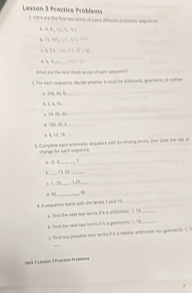 Lesson 3 Practice Problems 
t. Here are the frst two terms of some differens arhmens sequences 
* ' 
0 75; 10+2 = 8; 1
What are the best three terms of each sequence? 
2. For each sequence, decide whether it could be arithmetic, geometric, of neither 
a. 200. 40. 8. 
6 10, 20, 30, 
d 100, 20. 4. 
e 6, 12. 18
3. Complete each arithmetic sequence with its missing terms, then state the rate of 
change for each sequence 
a. -3, -2,_ _1 
b._ 13. 25._ 
_ 
C 1 、 2b. _ -1. 25._ 
d. 92,_ 60 
d. A sequence starts with the terms 1 and 10. 
a. Find the next two terms if it is arithmetic: 1, 10,_ 
b. Find the nest two terms if it is geometric: 1, 10._ 
c. Find two possible next terms if it is neither arithmetic nor geametric: 1, 1
Unit 1 Lesson 3 Practice Problems