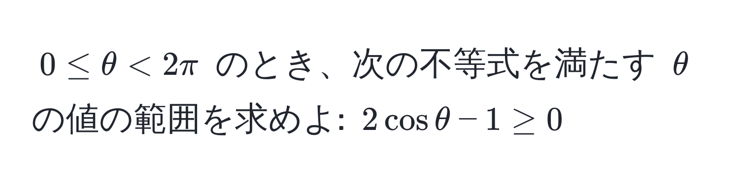 $0 ≤ θ < 2π$ のとき、次の不等式を満たす $θ$ の値の範囲を求めよ: $2cosθ - 1 ≥ 0$