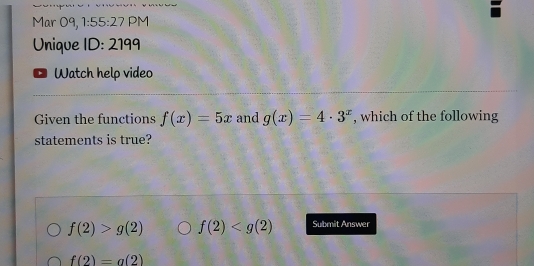 Mar 09, 1:55:27 PM
Unique ID: 2199
Watch help video
Given the functions f(x)=5x and g(x)=4· 3^x , which of the following
statements is true?
f(2)>g(2) f(2) Submit Answer
f(2)=a(2)