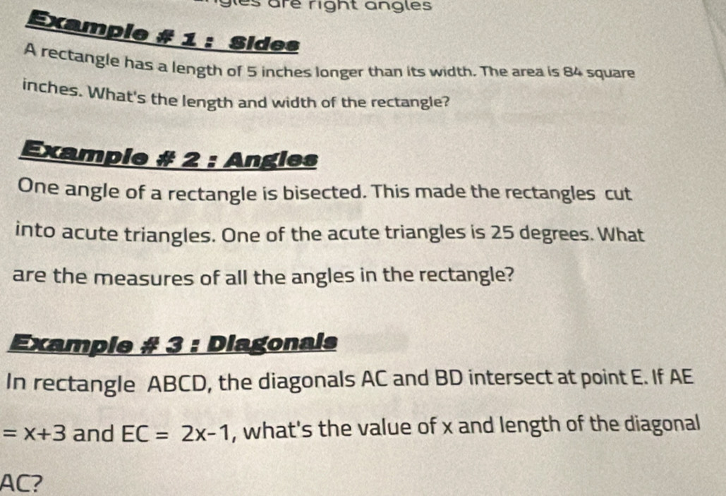 es are right angles 
Example # 1 : Sides 
A rectangle has a length of 5 inches longer than its width. The area is 84 square
inches. What's the length and width of the rectangle? 
Example # 2 : Angles 
One angle of a rectangle is bisected. This made the rectangles cut 
into acute triangles. One of the acute triangles is 25 degrees. What 
are the measures of all the angles in the rectangle? 
Example # 3 : Diagonals 
In rectangle ABCD, the diagonals AC and BD intersect at point E. If AE
=x+3 and EC=2x-1 , what's the value of x and length of the diagonal
AC?