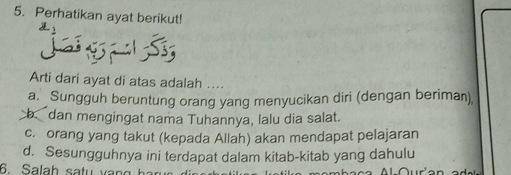 Perhatikan ayat berikut!
51 S;
Arti dari ayat di atas adalah ....
a. Sungguh beruntung orang yang menyucikan diri (dengan beriman),
b. dan mengingat nama Tuhannya, lalu dia salat.
c. orang yang takut (kepada Allah) akan mendapat pelajaran
d. Sesungguhnya ini terdapat dalam kitab-kitab yang dahulu
6. Salah satu vàng