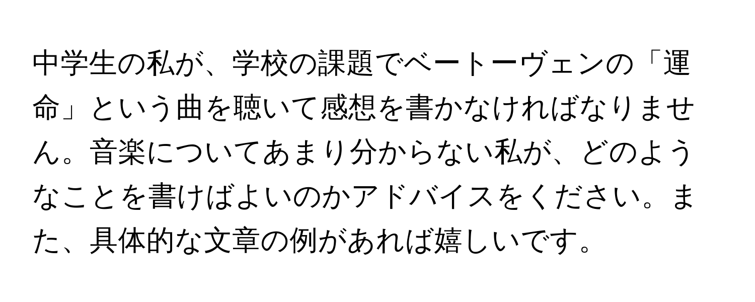 中学生の私が、学校の課題でベートーヴェンの「運命」という曲を聴いて感想を書かなければなりません。音楽についてあまり分からない私が、どのようなことを書けばよいのかアドバイスをください。また、具体的な文章の例があれば嬉しいです。