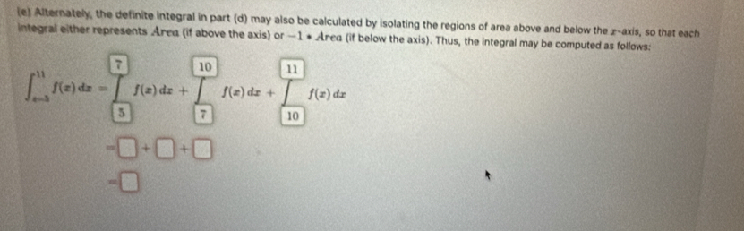 Alternately, the definite integral in part (d) may also be calculated by isolating the regions of area above and below the z -axis, so that each 
integral either represents Area (if above the axis) or —1 * Area (if below the axis). Thus, the integral may be computed as follows:
∈t _(xto 3)^(11)f(x)dx=∈tlimits _(□)^(□)f(x)dx+∈tlimits _(□)^(□)f(x)dx+∈tlimits _(□)^(11)f(x)dx
=□ +□ +□