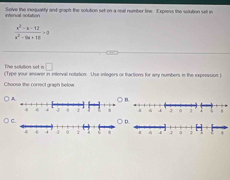 Solve the inequality and graph the solution set on a real number line Express the solution set in 
interval notation
 (x^2-x-12)/x^2-9x+18 >0
The solution set is □. 
(Type your answer in interval notation. Use integers or fractions for any numbers in the expression.) 
Choose the correct graph below 
A. 
B. 
C. 
D.