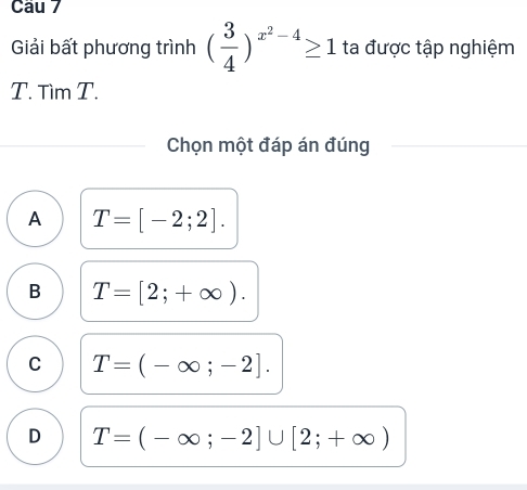 Giải bất phương trình ( 3/4 )^x^2-4≥ 1 ta được tập nghiệm
T. Tìm T.
Chọn một đáp án đúng
A T=[-2;2].
B T=[2;+∈fty ).
C T=(-∈fty ;-2].
D T=(-∈fty ;-2]∪ [2;+∈fty )