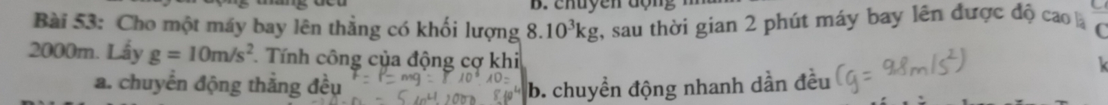 chuyen động
Bài 53: Cho một máy bay lên thẳng có khối lượng 8.10^3kg , sau thời gian 2 phút máy bay lên được độ cao là
2000m. Lấy g=10m/s^2. Tính công của động cợ khi
a. chuyển động thắng đều b. chuyền động nhanh dần đều