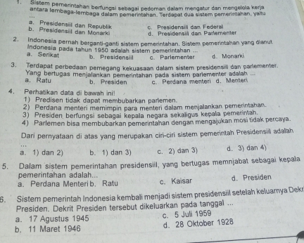 Sistem pemerintahan berfungsi sebagai pedoman dalam mengatur dan mengeloïa kerja
antara lembaga-lembaga dalam pemerintahan. Terdapat dua sistem pemerintahan, yaitu
a. Presidensil dan Republik c. Presidensill dan Federal
b. Presidensil dan Monark d. Presidensil dan Parlemente
2. Indonesia pernah berganti-ganti sistem pemerintahan. Sistem pemerintahan yang dianut
a Senkat  Indonesia pada tahun 1950 adaian sistem pemerintahan ... c Parlementer d. Monarki
b. Presidensil
3. Terdapat perbedaan pemegang kekuasaan dalam sistem presidensill dan parlementer.
a. Ralu Yang bertugas menjalankan pemerintahan pada sistem parlementer adalah ...
b. Presiden c.  Perdana menteri d. Menteri
4. Perhatikan data di bawah ini
1) Predisen tidak dapat membubarkan parlemen.
2) Perdana menteri memimpin para menteri dalam menjalankan pemerintahan.
3) Presiden berfungsi sebagai kepala negara sekaligus kepala pemerintah.
4) Parlemen bisa membubarkan pemerintahan dengan mengajukan mosi tidak percaya.
Dari pernyataan di atas yang merupakan ciri-ciri sistem pemerintah Presidensiil adalah
a. 1) dan 2) b. 1) dan 3) c. 2) dan 3) d. 3) dan 4)
5. Dalam sistem pemerintahan presidensil, yang bertugas memnjabat sebagai kepala
pemerintahan adalah...
a.Perdana Menteri b. Ratu c. Kaisar d. Presiden
6.  Sistem pemerintah Indonesia kembali menjadi sistem presidensiil setelah keluarya Dekn
Presiden. Dekrit Presiden tersebut dikeluarkan pada tanggal ...
a. 17 Agustus 1945
c. 5 Juli 1959
b. 11 Maret 1946 d. 28 Oktober 1928