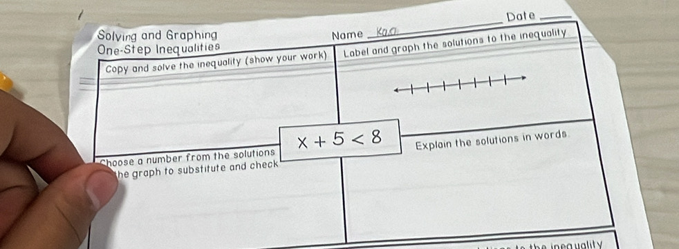 Date_ 
Solving and Graphing Name 
_ 
One-Step Inequalities 
Copy and solve the inequality (show your work) Label and graph the solutions to the inequality 
Choose a number from the solutions x+5<8</tex> Explain the solutions in words 
he graph to substitute and check .