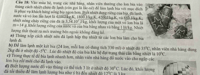 Cầu 18: Vào mùa hè, trong các nhà hàng, nhân viên thường cho lon bia vào
thùng cách nhiệt chứa đá lạnh (còn gọi là lắc-xê) để làm lạnh bia với mục đích
là phục vụ khách hàng uống bia ngon hơn. Biết nhiệt dung riêng của bịa, đá lạnh,
nước và vỏ lon lần lượt là 4100J/kg.K, 1800 J/kg.K, 4200J/kg.K, và 880 J/kg.K;
nhiệt nóng chảy riêng của đá là 3,34. 10^5 J/kg, khối lượng của một vổ lon bia là
m=14g 2, khổi lượng riêng của nước và của bia bằng nhau và bằng 1 lít/kg. Nhiệt
lượng thất thoát ra môi trường bên ngoài không đáng kể.
a) Thùng xốp cách nhiệt nên đá lạnh hấp thụ nhiệt từ các lon bia làm cho bia
lạnh đi.
b) Để làm lạnh một két bia (24 lon, mỗi lon có dung tích 330 ml) ở nhiệt độ 35°C , nhân viên nhà hàng dùng
2kg đá ở nhiệt độ -5°C. Lúc đó nhiệt độ của bia khi hệ đạt trạng thái cân bằng nhiệt là 10^0C.
c) Trong thực tế để bia lạnh nhanh hơn, nhân viên nhà hàng đồ nước vào cho ngập các
Ion bia rồi mới cho đá lạnh vào.
d) Biết lượng nước đồ vào thùng có thể tích 3 lít ở nhiệt độ 30°C. Lúc đó, khối lượng
đá tối thiểu đề làm lạnh lượng bia như ý b) đến nhiệt độ 12°C là 3 kợ