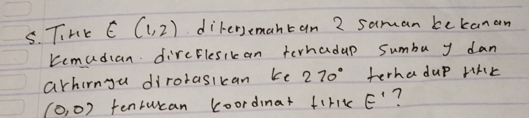 TiHK E(1,2) dirersemantan 2 saman bekanan 
Kemadian dircElesikan terhadap sumba y dan 
arhirngu dirorasikan ke 270° terhadup riKk
(0,0) tenrucan koordinat firik E' ?