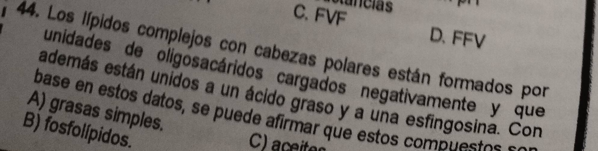 olancias
C. FVF
D. FFV
44. Los lípidos complejos con cabezas polares están formados por
unidades de oligosacáridos cargados negativamente y que
además están unidos a un ácido graso y a una esfingosina. Con
A) grasas simples.
base en estos datos, se puede afirmar que estos compu o e
B) fosfolípidos