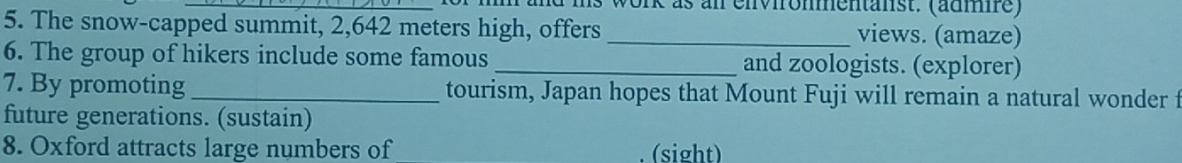 work as an environmentänst. (admre) 
5. The snow-capped summit, 2,642 meters high, offers _views. (amaze) 
6. The group of hikers include some famous _and zoologists. (explorer) 
7. By promoting_ tourism, Japan hopes that Mount Fuji will remain a natural wonder f 
future generations. (sustain) 
8. Oxford attracts large numbers of (sight)