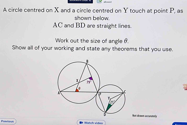 allowed
A circle centred on X and a circle centred on Y touch at point P, as
shown below.
AC and BD are straight lines.
Work out the size of angle θ.
Show all of your working and state any theorems that you use.
Not drawn accurately
Previous Watch video
(