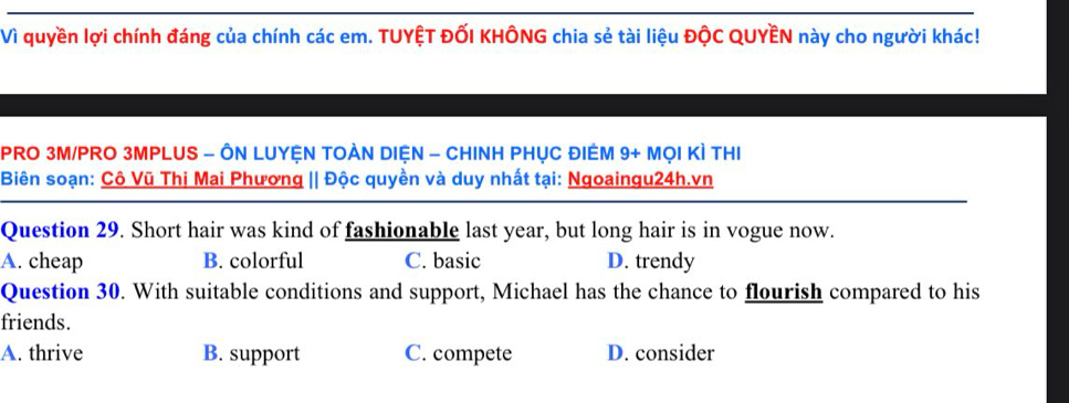 Vì quyền lợi chính đáng của chính các em. TUYỆT ĐỐI KHÔNG chia sẻ tài liệu ĐộC QUYÊN này cho người khác!
PRO 3M/PRO 3MPLUS - ÔN LUYỆN TOÀN DIệN - CHINH PHỤC ĐIEM 9+ MọI KÌ THI
Biên soạn: Cô Vũ Thị Mai Phương || Độc quyền và duy nhất tại: Ngoaingu24h.vn
Question 29. Short hair was kind of fashionable last year, but long hair is in vogue now.
A. cheap B. colorful C. basic D. trendy
Question 30. With suitable conditions and support, Michael has the chance to flourish compared to his
friends.
A. thrive B. support C. compete D. consider