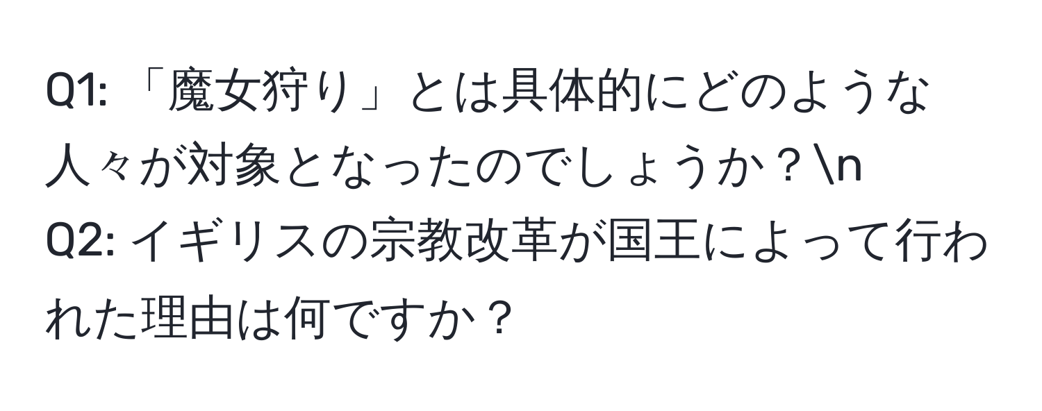 「魔女狩り」とは具体的にどのような人々が対象となったのでしょうか？n
Q2: イギリスの宗教改革が国王によって行われた理由は何ですか？