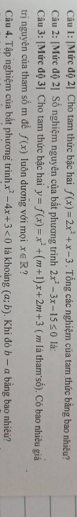 [Mức độ 2] Cho tam thức bậc hai f(x)=2x^2+x-3. Tổng các nghiệm của tam thức bằng bao nhiêu? 
Câu 2: [Mức độ 2] Số nghiệm nguyên của bất phương trình 2x^2-3x-15≤ 0 là: 
Câu 3: [Mức độ 3] Cho tam thức bậc hai y=f(x)=x^2+(m+1)x+2m+3 ( m là tham số). Có bao nhiêu giá 
trị nguyên của tham số m để f(x) luôn dương với mọi x∈ R ? 
Câu 4. Tập nghiệm của bất phương trình x^2-4x+3<0</tex> là khoảng (a;b). Khi đó b − a bằng bao nhiêu?