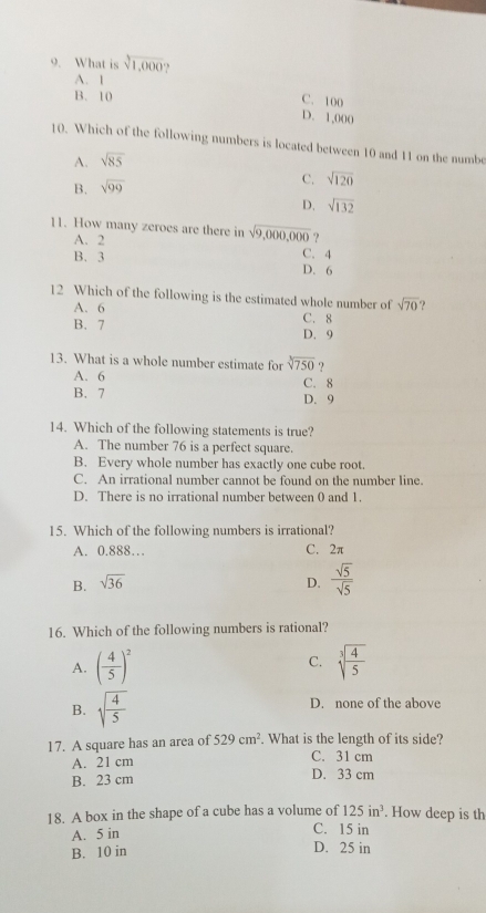 What is sqrt[3](1,000) ,
A. 1
B. 10
C. 100
D. 1,000
10. Which of the following numbers is located between 10 and 11 on the numbe
A. sqrt(85)
B. sqrt(99)
C. sqrt(120)
D. sqrt(132)
11. How many zeroes are there in sqrt(9,000,000) ?
A. 2 C. 4
B. 3 D. 6
12 Which of the following is the estimated whole number of sqrt(70) ?
A. 6 C. 8
B. 7 D. 9
13. What is a whole number estimate for sqrt[3](750) ?
A. 6
C. 8
B. 7 D. 9
14. Which of the following statements is true?
A. The number 76 is a perfect square.
B. Every whole number has exactly one cube root.
C. An irrational number cannot be found on the number line.
D. There is no irrational number between 0 and 1.
15. Which of the following numbers is irrational?
A. 0.888… C. 2π
B. sqrt(36) D.  sqrt(5)/sqrt(5) 
16. Which of the following numbers is rational?
C.
A. ( 4/5 )^2 sqrt[3](frac 4)5
B. sqrt(frac 4)5 D. none of the above
17. A square has an area of 529cm^2. What is the length of its side?
A. 21 cm C. 31 cm
B. 23 cm D. 33 cm
18. A box in the shape of a cube has a volume of 125in^3. How deep is th
A. 5 in C. 15 in
B. 10 in D. 25 in