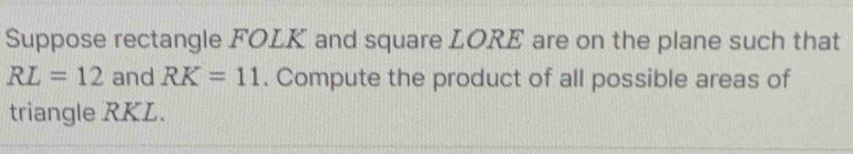 Suppose rectangle FOLK and square LORE are on the plane such that
RL=12 and RK=11. Compute the product of all possible areas of 
triangle RKL.