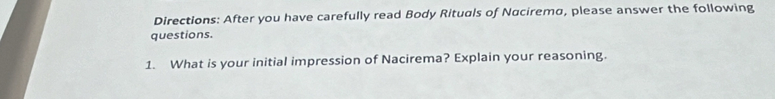 Directions: After you have carefully read Body Rituals of Nacirema, please answer the following 
questions. 
1. What is your initial impression of Nacirema? Explain your reasoning.