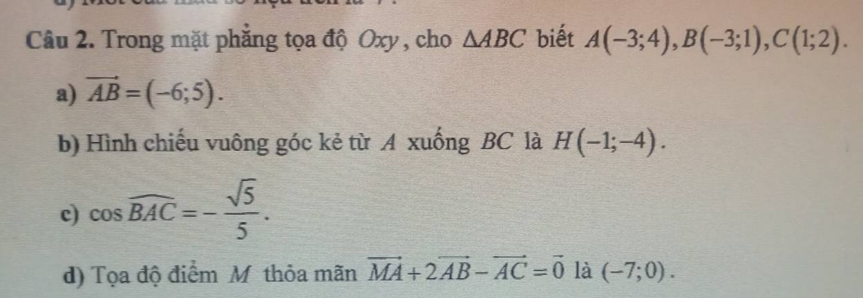 Trong mặt phẳng tọa độ Oxy , cho △ ABC biết A(-3;4), B(-3;1), C(1;2).
a) vector AB=(-6;5). 
b) Hình chiếu vuông góc kẻ từ A xuống BC là H(-1;-4).
c) cos widehat BAC=- sqrt(5)/5 .
d) Tọa độ điểm Mỹ thỏa mãn vector MA+2vector AB-vector AC=vector 0 là (-7;0).