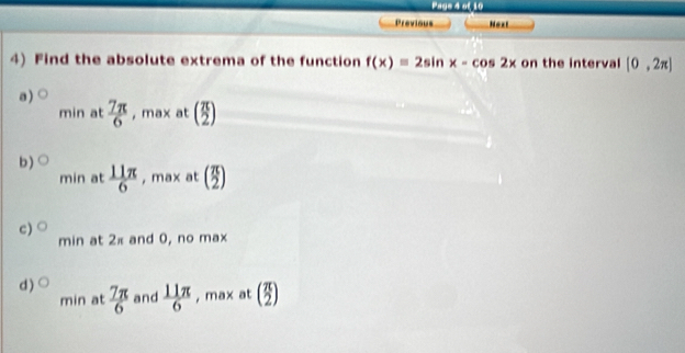 Page 4 of 10
Previous Next
4) Find the absolute extrema of the function f(x)=2sin x-cos 2x on the interval [0,2π ]
a )  7π /6  , max at beginpmatrix  π /2 )
min at
b) bigcirc  11π /6  , max at ( π /2 )
min at
c) O
min at 2π and 0, no max
d ) bigcirc  7π /6  and  11π /6  , max at (_2^(π))
min at