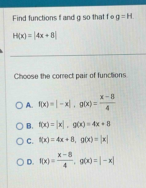 Find functions f and g so that fo g=H.
H(x)=|4x+8|
Choose the correct pair of functions.
A. f(x)=|-x|, g(x)= (x-8)/4 
B. f(x)=|x|, g(x)=4x+8
C. f(x)=4x+8, g(x)=|x|
D. f(x)= (x-8)/4 , g(x)=|-x|