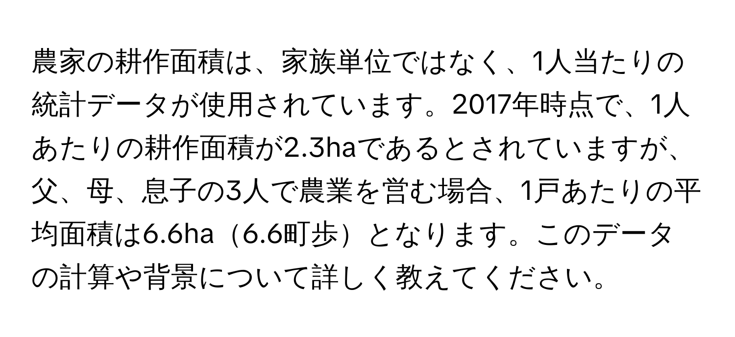 農家の耕作面積は、家族単位ではなく、1人当たりの統計データが使用されています。2017年時点で、1人あたりの耕作面積が2.3haであるとされていますが、父、母、息子の3人で農業を営む場合、1戸あたりの平均面積は6.6ha6.6町歩となります。このデータの計算や背景について詳しく教えてください。