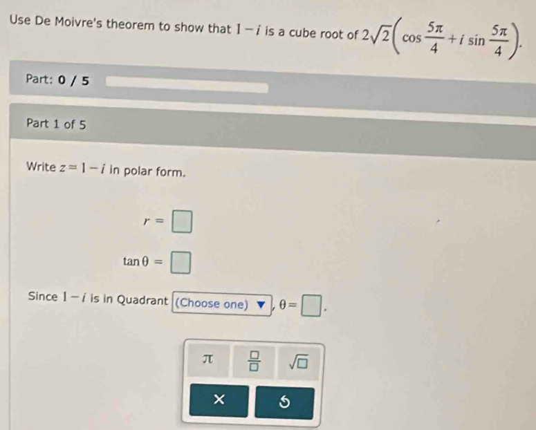 Use De Moivre's theorem to show that 1-i is a cube root of 2sqrt(2)(cos  5π /4 +isin  5π /4 ). 
Part: 0 / 5
Part 1 of 5
Write z=1-i in polar form.
r=□
tan θ =□
Since 1-i is in Quadrant (Choose one) θ =□.
π  □ /□   sqrt(□ )