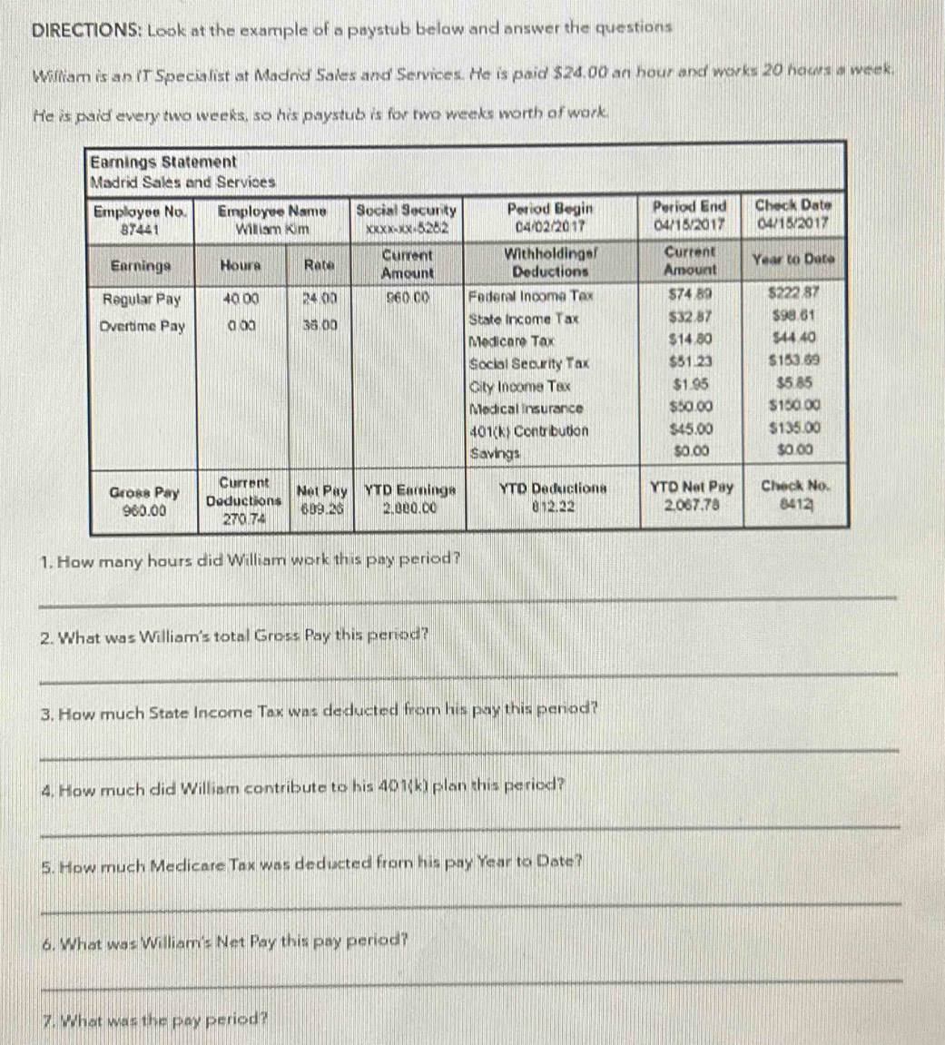 DIRECTIONS: Look at the example of a paystub below and answer the questions 
William is an IT Specialist at Madrid Sales and Services. He is paid $24.00 an hour and works 20 hours a week. 
He is paid every two weeks, so his paystub is for two weeks worth of work. 
1. How many hours did William work this pay period? 
_ 
2. What was William's total Gross Pay this period? 
_ 
3. How much State Income Tax was deducted from his pay this period? 
_ 
4. How much did William contribute to his 401(k) plan this period? 
_ 
5. How much Medicare Tax was deducted from his pay Year to Date? 
_ 
6. What was William's Net Pay this pay period? 
_ 
7. What was the pay period?