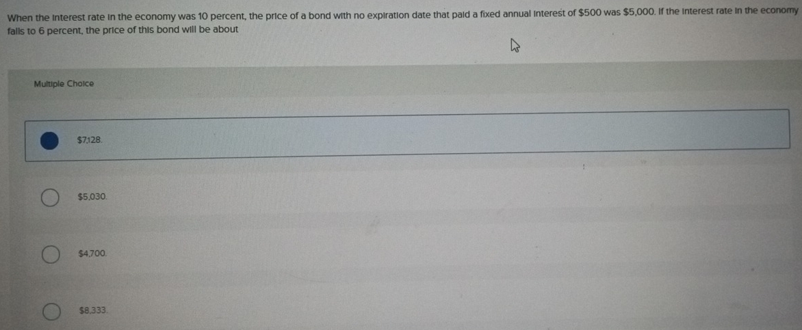 When the interest rate in the economy was 10 percent, the price of a bond with no expiration date that paid a fixed annual interest of $500 was $5,000. If the interest rate in the economy
falls to 6 percent, the price of this bond will be about
Multiple Choice
$7,128.
$5,030.
$4,700.
$8,333.