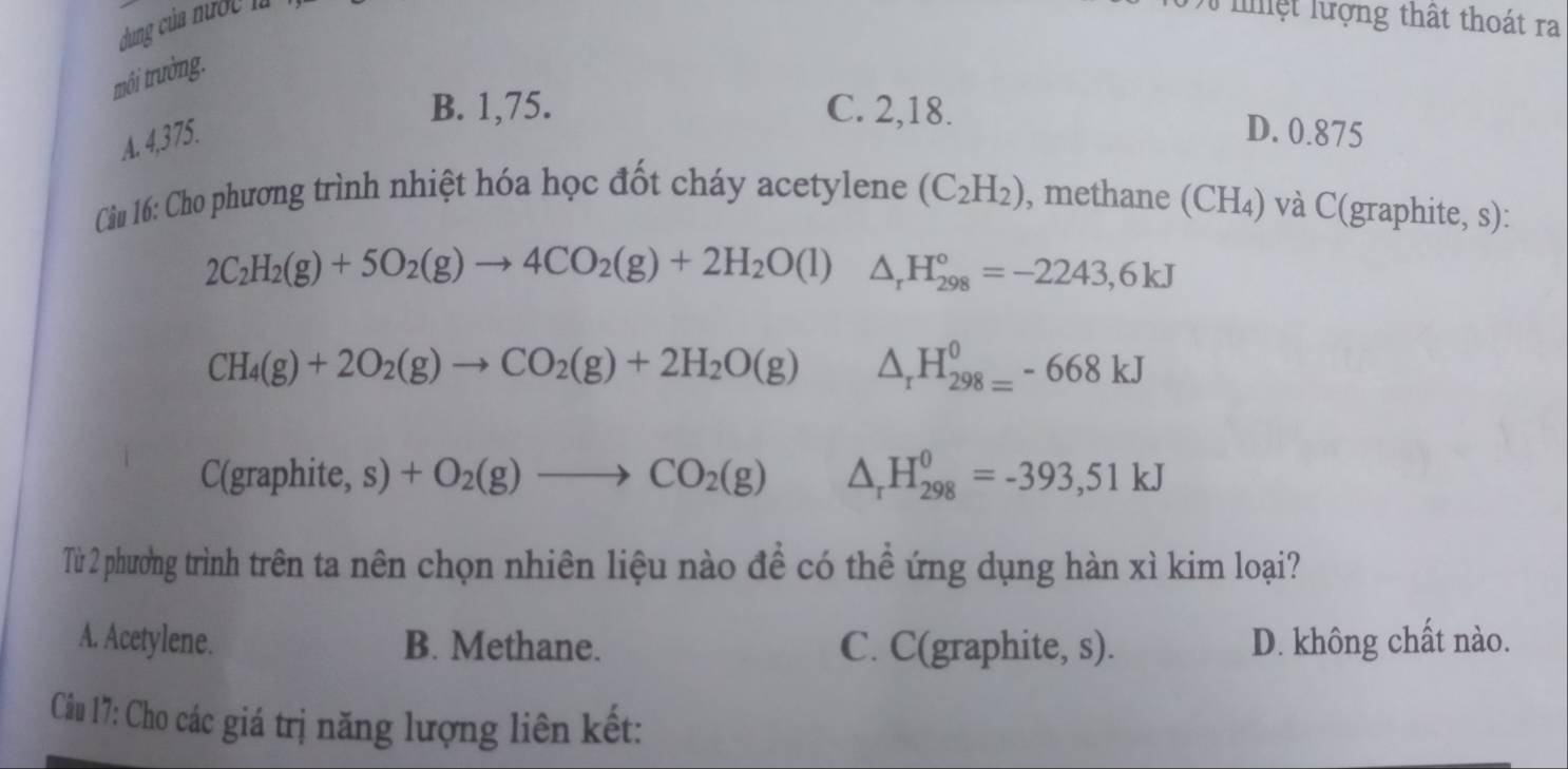 dung của nước là lệt lượng thất thoát ra
môi trường.
B. 1,75. C. 2,18.
A. 4,375.
D. 0.875
Câu 16: Cho phương trình nhiệt hóa học đốt cháy acetylene (C_2H_2) , methane (CH₄) và C(graphite, s):
2C_2H_2(g)+5O_2(g)to 4CO_2(g)+2H_2O(l) ^ △ _rH_(298)°=-2243,6kJ
CH_4(g)+2O_2(g)to CO_2(g)+2H_2O(g) △ _rH_(298=)^0-668kJ
C(graphite, s) 1 +O_2(g)to CO_2(g) △ _rH_(298)^0=-393,51kJ
Từ 2 phương trình trên ta nên chọn nhiên liệu nào để có thể ứng dụng hàn xì kim loại?
A. Acetylene. B. Methane. C. C(graphite, s). D. không chất nào.
Câu 17: Cho các giá trị năng lượng liên kết: