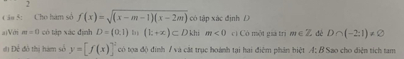 Cho hàm số f(x)=sqrt((x-m-1)(x-2m)) có tập xác định D 
a)Với m=0 có tập xác định D=(0,1) bì (1;+∈fty )⊂ D khi m<0</tex> c) Có một giả trị m∈ Z đề D∩ (-2:1)!= varnothing
d ) D_c : đô thi hàm số y=[f(x)]^2 có tọa độ đinh / và cắt trục hoành tại hai điểm phản biệt A:B Sao cho diện tích tam