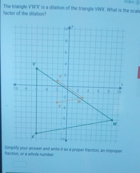 Video 
The triangle V'W'X' is a dilation of the triangle VWX. What is the scale 
factor of the dilation? 
Simplify your answer and write it as a proper fraction, an improper 
fraction, or a whole number.