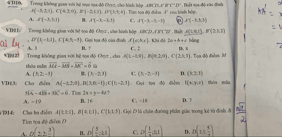 VD10.  Trong không gian với hệ trục tọa độ Oxyz, cho hình hộp ABCD.. A'B'C'D'. Biết tọa độ các đinh
A(-3;2;1),C(4;2;0),B'(-2;1;1),D'(3;5;4). Tìm tọa độ điểm A' của hình hộp.
A. A'(-3;3;1) B. A'(-3;-3;3) C. A'(-3;-3;-3) p A'(-3;3;3)
VD11:     Trong không gian với hệ tọa độ Oxyz , cho hình hộp ABCD.'' B'C'D'. Biết A(1;0;1),B'(2;1;2)
, D'(1;-1;1),C(4;5;-5). Gọi tọa độ của đỉnh A'(a;b;c). Khi đó 2a+b+c bằng
A. 3 B. 7 C. 2 D. 8
VD12!  Trong không gian với hệ tọa độ Oxyz , cho A(1;-1;0),B(0;2;0),C(2;1;3). Tọa độ điểm M
thỏa mãn vector MA-vector MB+vector MC=vector 0 là
A. (3;2;-3) B. (3;-2;3) C. (3;-2;-3) D. (3;2;3)
VD13: Cho điểm A(-1;2;0),B(3;0;-1);C(1;-2;3) Gọi tọa độ điểm I(x;y;z) thòa mãn
5vector IA-4vector IB+3vector IC=vector 0. Tìm 2x+y-4z ?
A. -19 B. 16 C. -18 D. 7
VD14: Cho ba điểm A(1;1;1),B(4;1;1),C(1;1;5). Gọi D là chân đường phân giác trong kẻ từ đinh B.
Tìm tọa độ điểm D
A. D(2;2;frac 3) D( 5/2 :1;1) C. D( 1/2 ;1;1) D. D(1;1; 5/2 )
B.