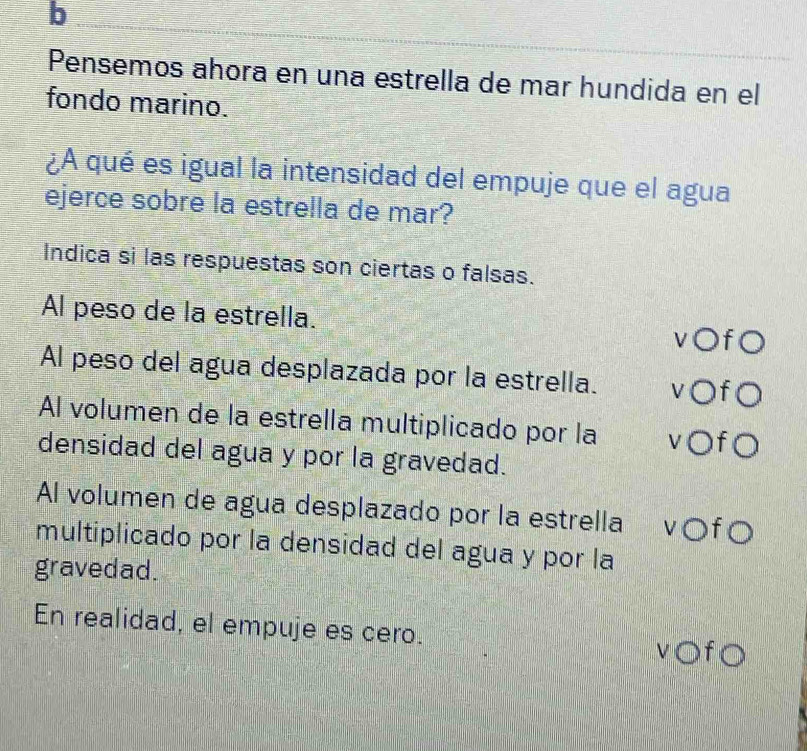 Pensemos ahora en una estrella de mar hundida en el
fondo marino.
¿A qué es igual la intensidad del empuje que el agua
ejerce sobre la estrella de mar?
Indica si las respuestas son ciertas o falsas.
Al peso de la estrella.
v○f○
Al peso del agua desplazada por la estrella. v○fO
Al volumen de la estrella multiplicado por la v○f○
densidad del agua y por la gravedad.
Al volumen de agua desplazado por la estrella v○f○
multiplicado por la densidad del agua y por la
gravedad.
En realidad, el empuje es cero. v○f○