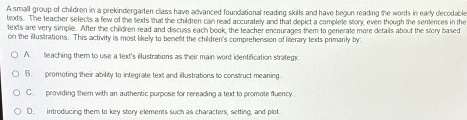 A small group of children in a prekindergarten class have advanced foundational reading skills and have begun reading the words in early decodable
texts. The teacher selects a few of the texts that the children can read accurately and that depict a complete story, even though the sentences in the
texts are very simple. After the children read and discuss each book, the teacher encourages them to generate more details about the story based
on the illustrations. This activity is most likely to benefit the children's comprehension of literary texts primarily by:
A. teaching them to use a text's illustrations as their main word identification strategy.
B. promoting their ability to integrate text and illustrations to construct meaning.
C. providing them with an authentic purpose for rereading a text to promote fluency.
D. introducing them to key story elements such as characters, setting, and plot.